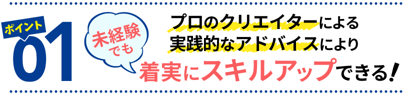 ポイント１　プロのクリエイターによる実践的なアドバイスにより、未経験でも着実にスキルアップできる！