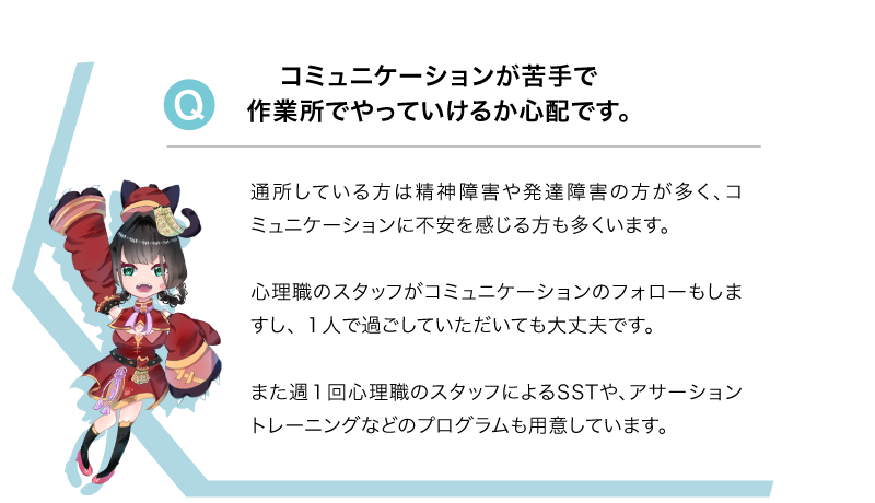 Q コミュニケーションが苦手で作業所でやっていけるか心配です。A 通所している方は精神障害や発達障害の方が多く、コミュニケーションに不安を感じる方も多くいます。心理職のスタッフがコミュニケーションのフォローもしますし、 １人で過ごしていただいても大丈夫です。また週１回心理職のスタッフによるSSTや、アサーショントレーニングなどのプログラムも用意しています。